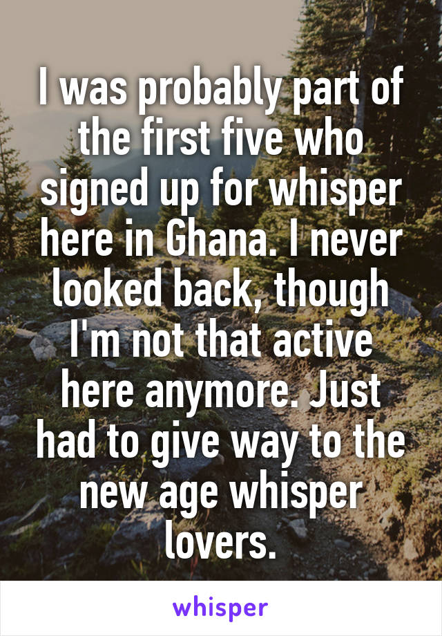 I was probably part of the first five who signed up for whisper here in Ghana. I never looked back, though I'm not that active here anymore. Just had to give way to the new age whisper lovers.