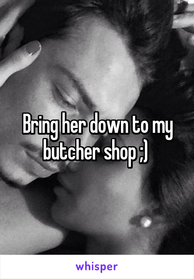 Bring her down to my butcher shop ;) 