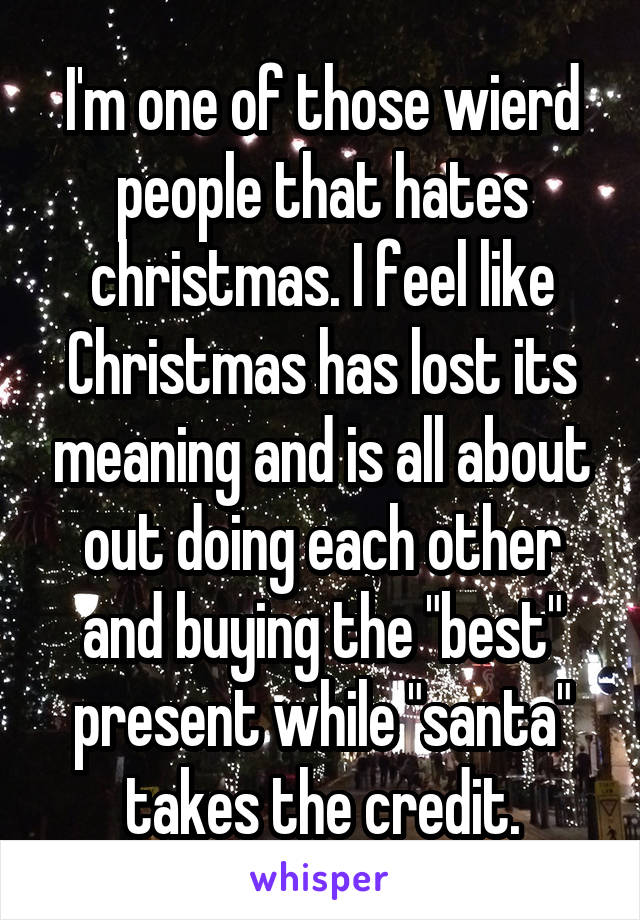 I'm one of those wierd people that hates christmas. I feel like Christmas has lost its meaning and is all about out doing each other and buying the "best" present while "santa" takes the credit.