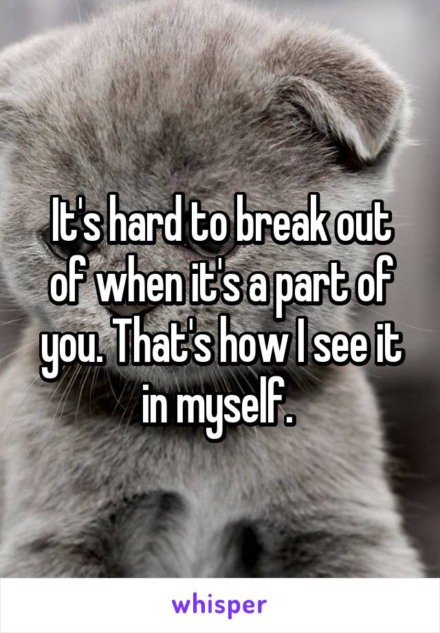 It's hard to break out of when it's a part of you. That's how I see it in myself. 
