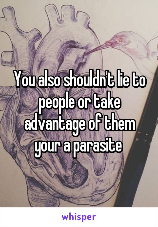 You also shouldn't lie to people or take advantage of them your a parasite 