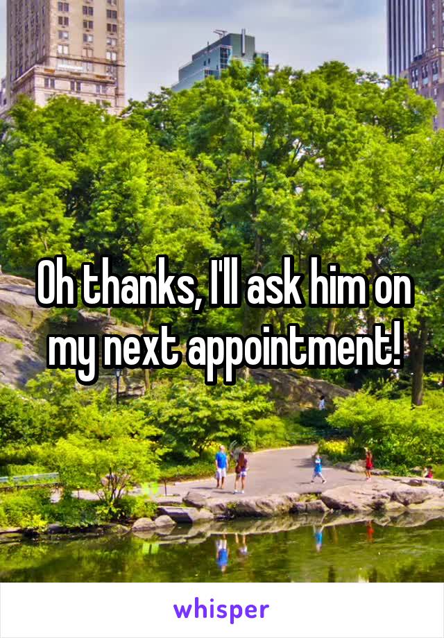 Oh thanks, I'll ask him on my next appointment!