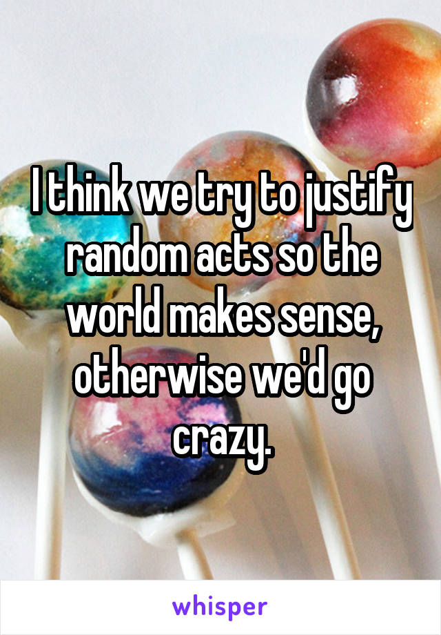 I think we try to justify random acts so the world makes sense, otherwise we'd go crazy.