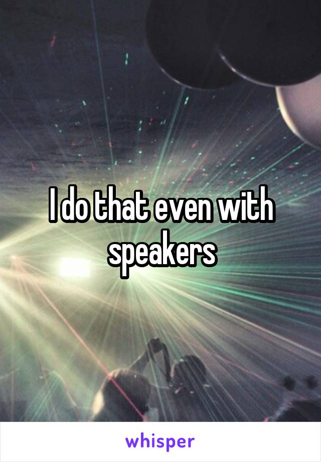 I do that even with speakers
