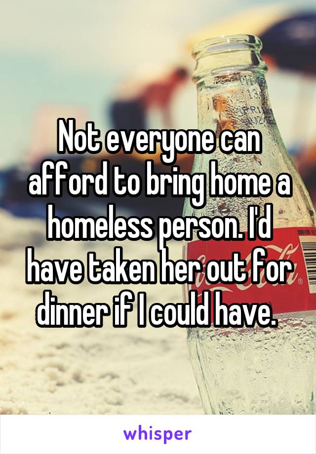 Not everyone can afford to bring home a homeless person. I'd have taken her out for dinner if I could have. 