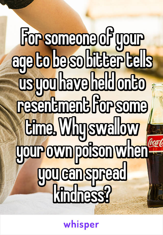 For someone of your age to be so bitter tells us you have held onto resentment for some time. Why swallow your own poison when you can spread kindness?