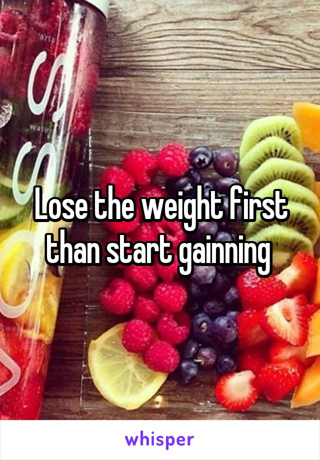 Lose the weight first than start gainning 
