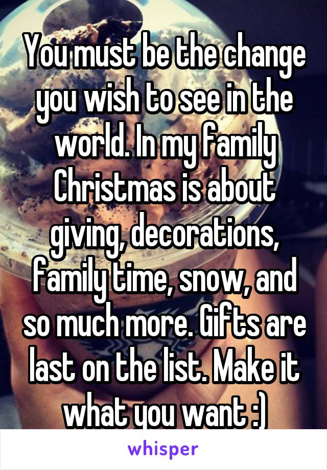 You must be the change you wish to see in the world. In my family Christmas is about giving, decorations, family time, snow, and so much more. Gifts are last on the list. Make it what you want :)