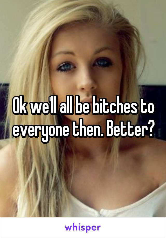 Ok we'll all be bitches to everyone then. Better?