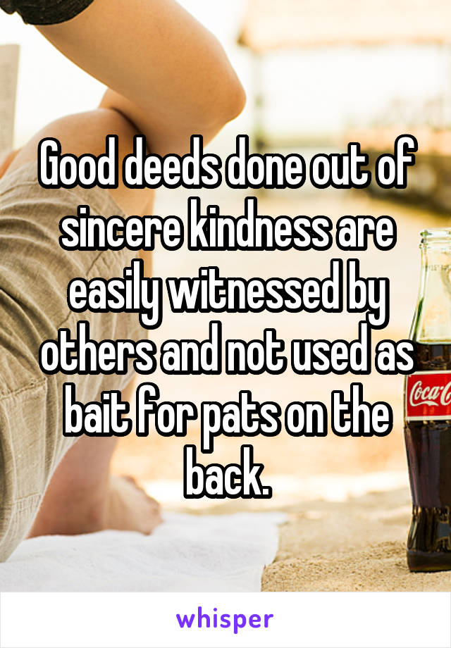 Good deeds done out of sincere kindness are easily witnessed by others and not used as bait for pats on the back.