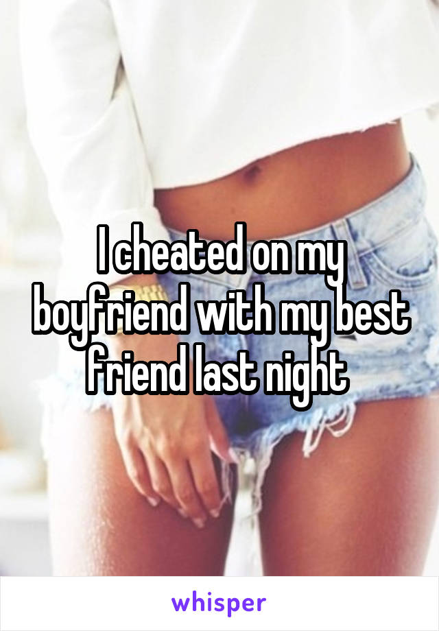 I cheated on my boyfriend with my best friend last night 