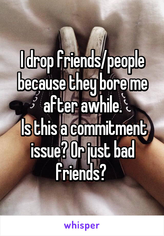I drop friends/people because they bore me after awhile.
 Is this a commitment issue? Or just bad friends? 