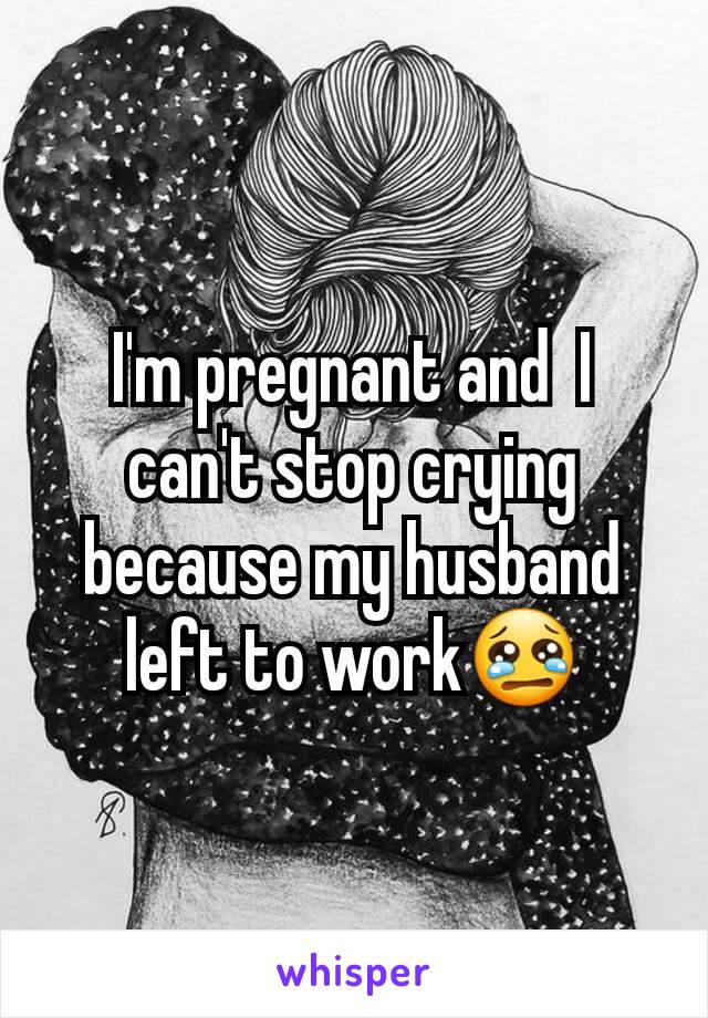 I'm pregnant and  I can't stop crying because my husband left to work😢
