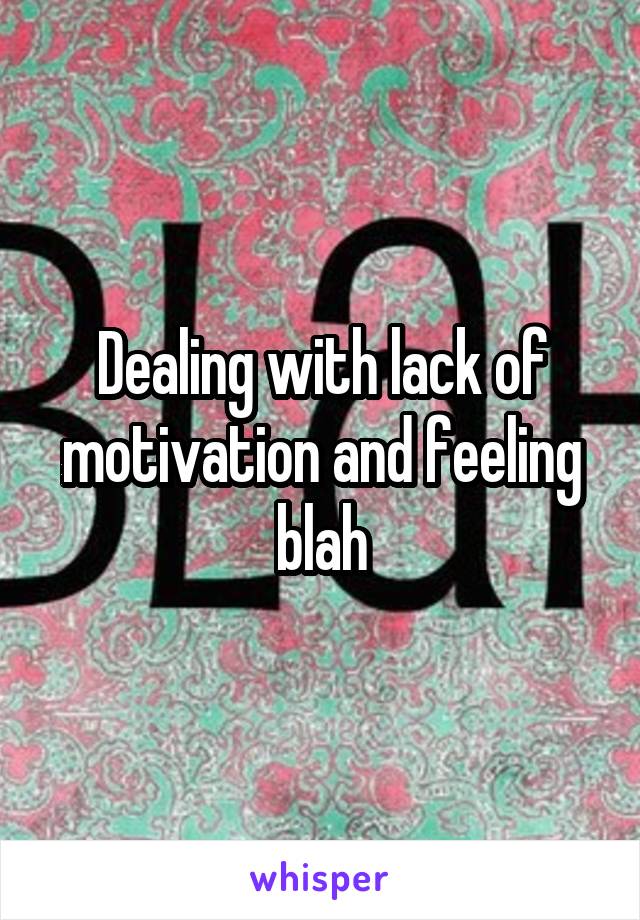 Dealing with lack of motivation and feeling blah