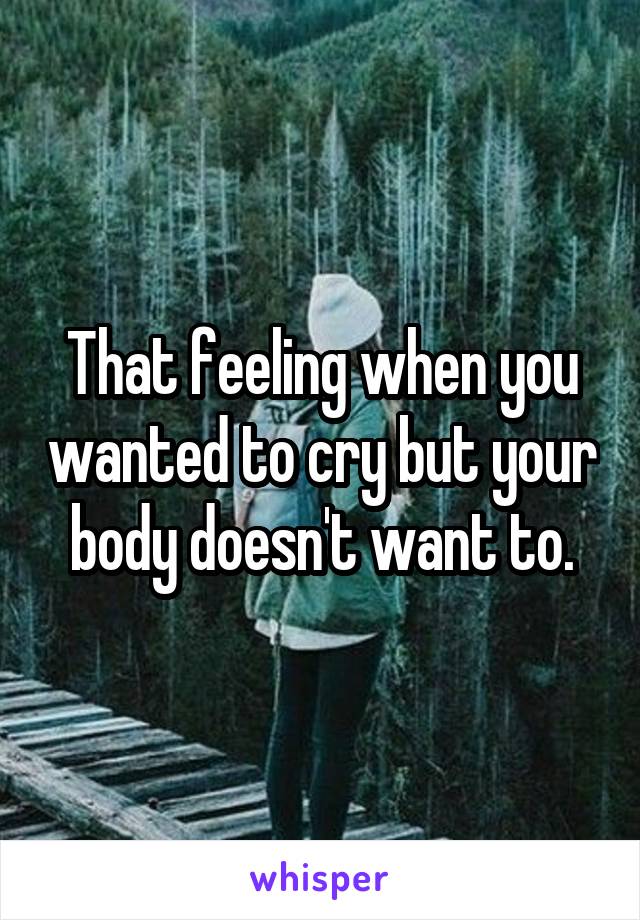 That feeling when you wanted to cry but your body doesn't want to.