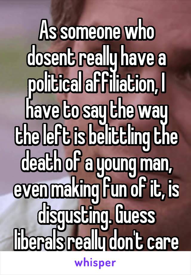 As someone who dosent really have a political affiliation, I have to say the way the left is belittling the death of a young man, even making fun of it, is disgusting. Guess liberals really don't care