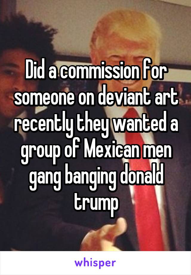 Did a commission for someone on deviant art recently they wanted a group of Mexican men gang banging donald trump