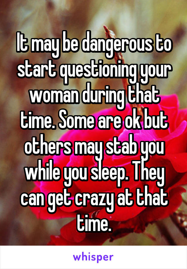 It may be dangerous to start questioning your woman during that time. Some are ok but others may stab you while you sleep. They can get crazy at that time.