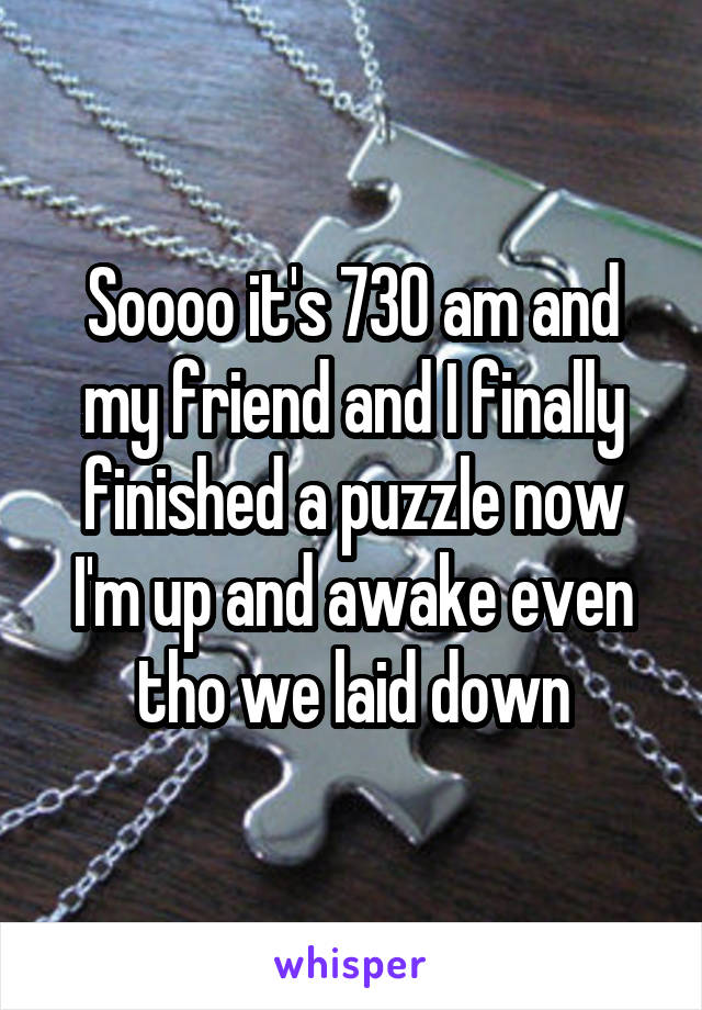 Soooo it's 730 am and my friend and I finally finished a puzzle now I'm up and awake even tho we laid down