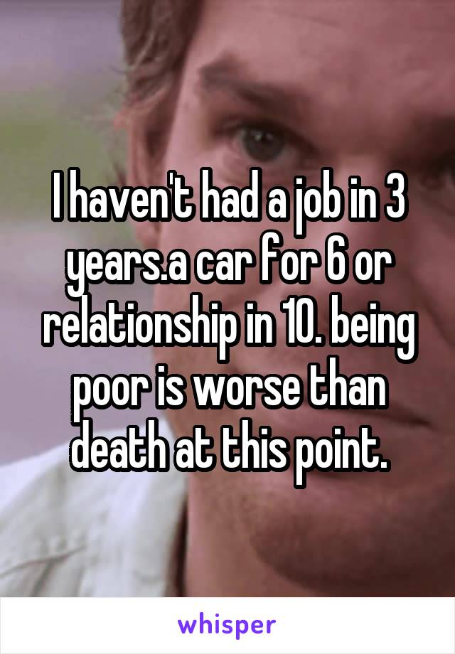 I haven't had a job in 3 years.a car for 6 or relationship in 10. being poor is worse than death at this point.