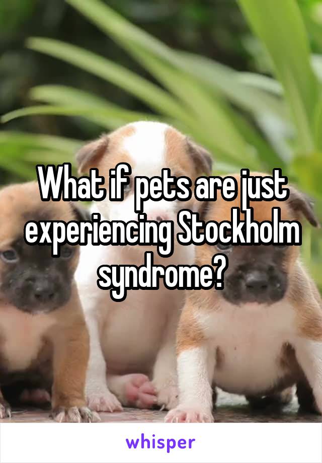 What if pets are just experiencing Stockholm syndrome?