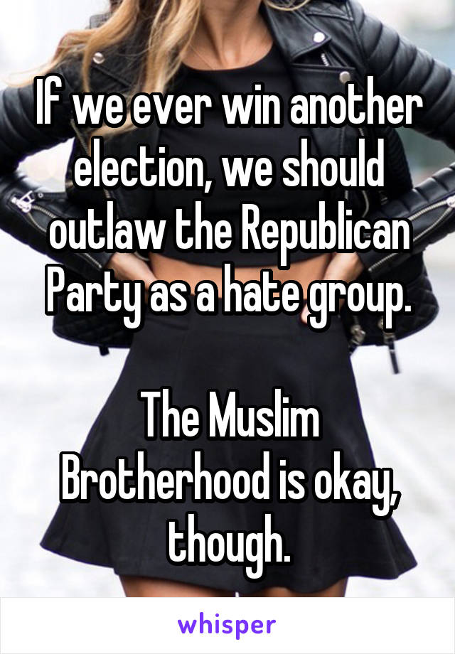 If we ever win another election, we should outlaw the Republican Party as a hate group.

The Muslim Brotherhood is okay, though.