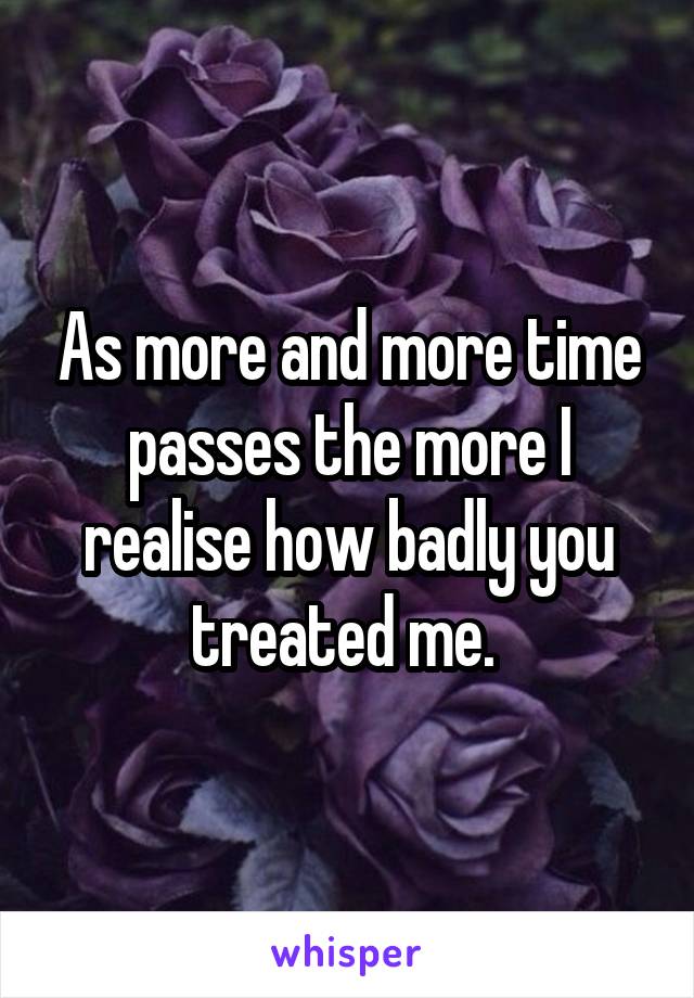 As more and more time passes the more I realise how badly you treated me. 