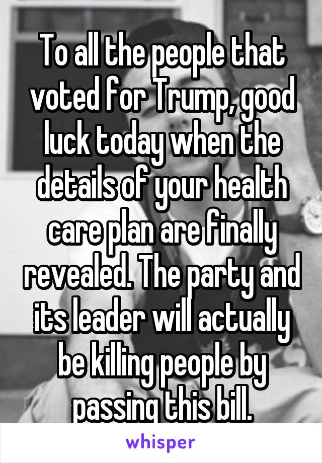 To all the people that voted for Trump, good luck today when the details of your health care plan are finally revealed. The party and its leader will actually be killing people by passing this bill.