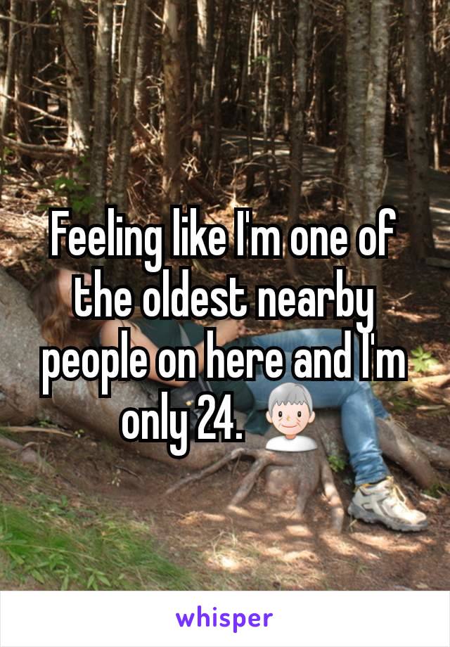 Feeling like I'm one of the oldest nearby people on here and I'm only 24. 👴