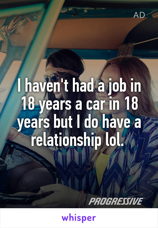 I haven't had a job in 18 years a car in 18 years but I do have a relationship lol. 