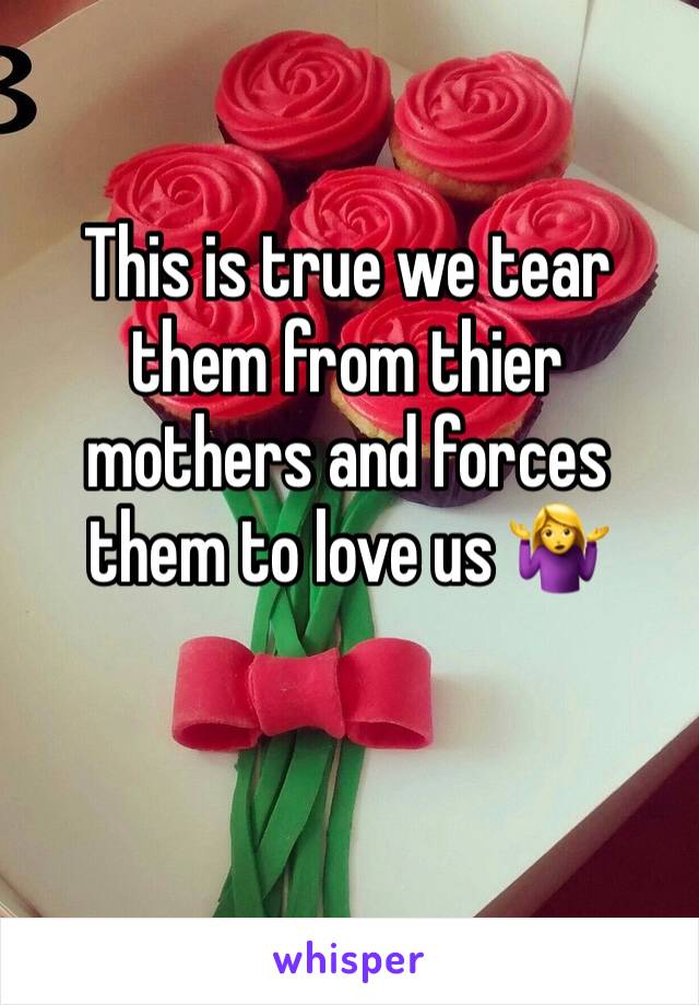 This is true we tear them from thier mothers and forces them to love us 🤷‍♀️