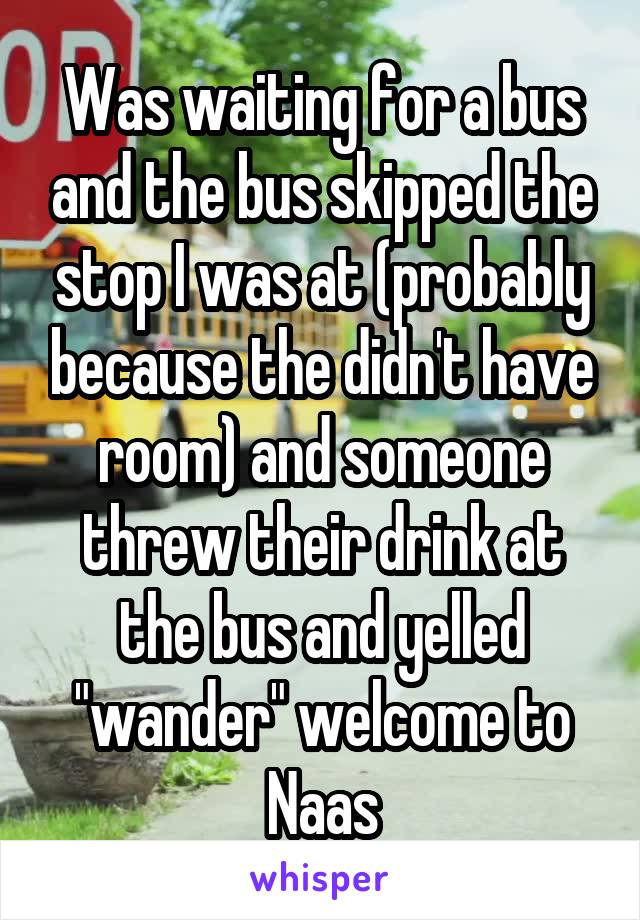 Was waiting for a bus and the bus skipped the stop I was at (probably because the didn't have room) and someone threw their drink at the bus and yelled "wander" welcome to Naas