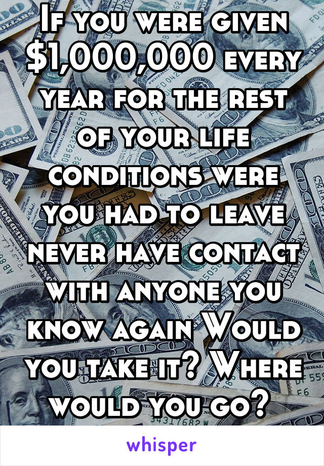 If you were given $1,000,000 every year for the rest of your life conditions were you had to leave never have contact with anyone you know again Would you take it? Where would you go? 
_LadyAye