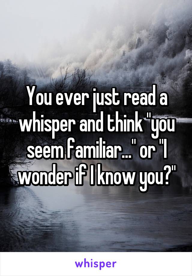 You ever just read a whisper and think "you seem familiar..." or "I wonder if I know you?"