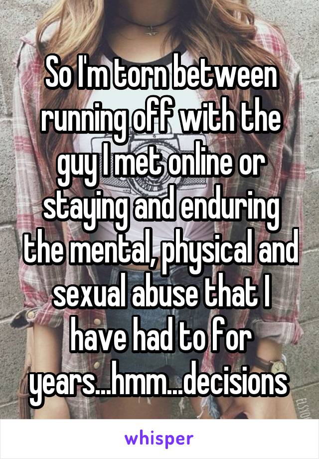 So I'm torn between running off with the guy I met online or staying and enduring the mental, physical and sexual abuse that I have had to for years...hmm...decisions 
