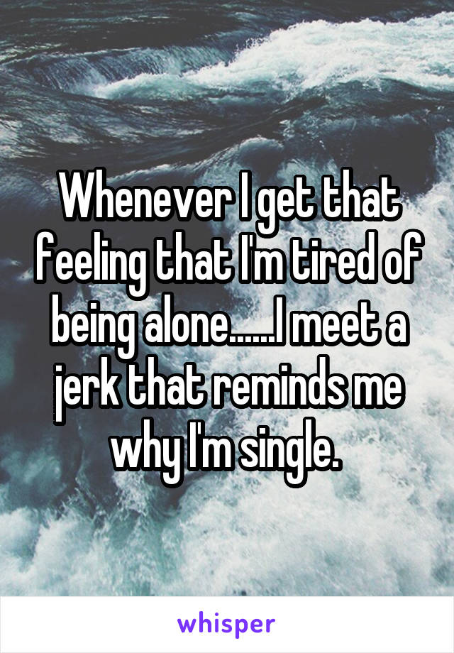 Whenever I get that feeling that I'm tired of being alone......I meet a jerk that reminds me why I'm single. 