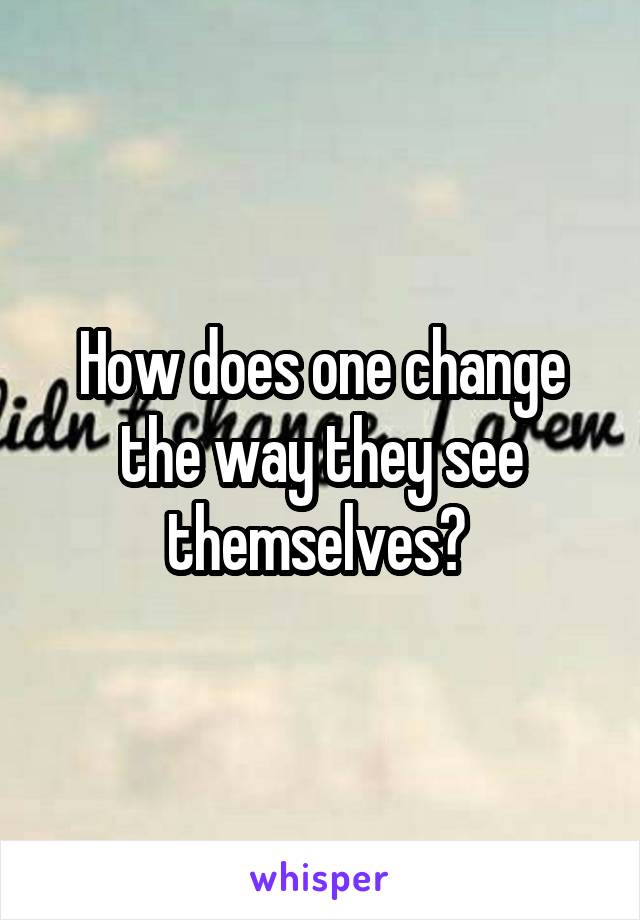 How does one change the way they see themselves? 