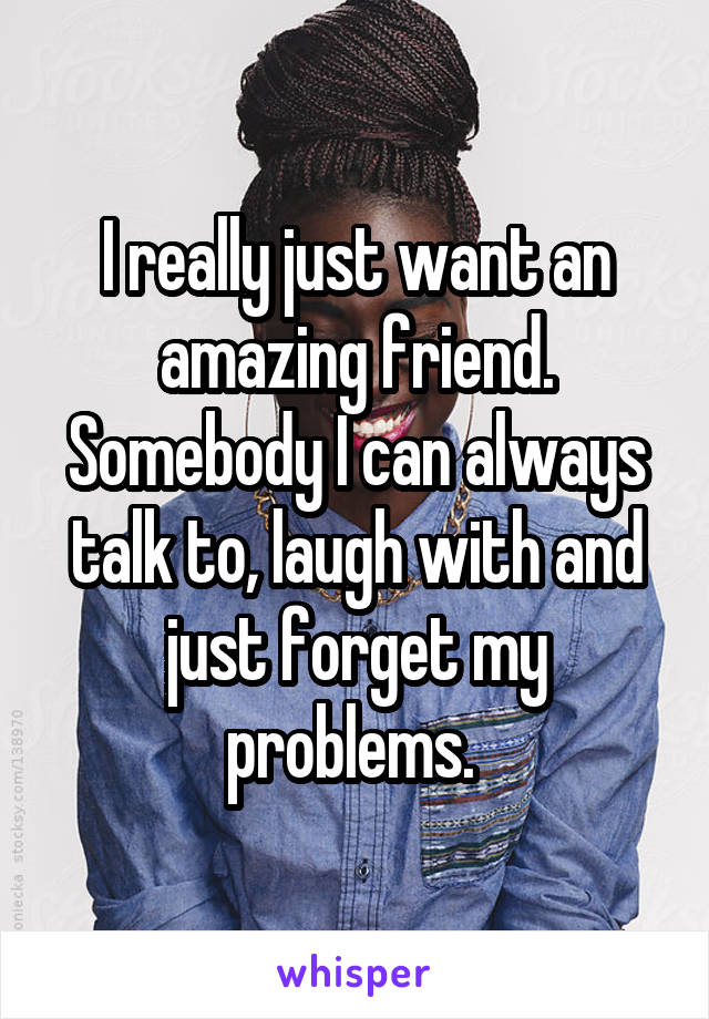I really just want an amazing friend. Somebody I can always talk to, laugh with and just forget my problems. 
