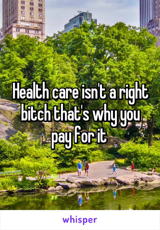 Health care isn't a right bitch that's why you pay for it 