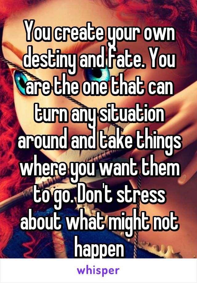 You create your own destiny and fate. You are the one that can turn any situation around and take things where you want them to go. Don't stress about what might not happen