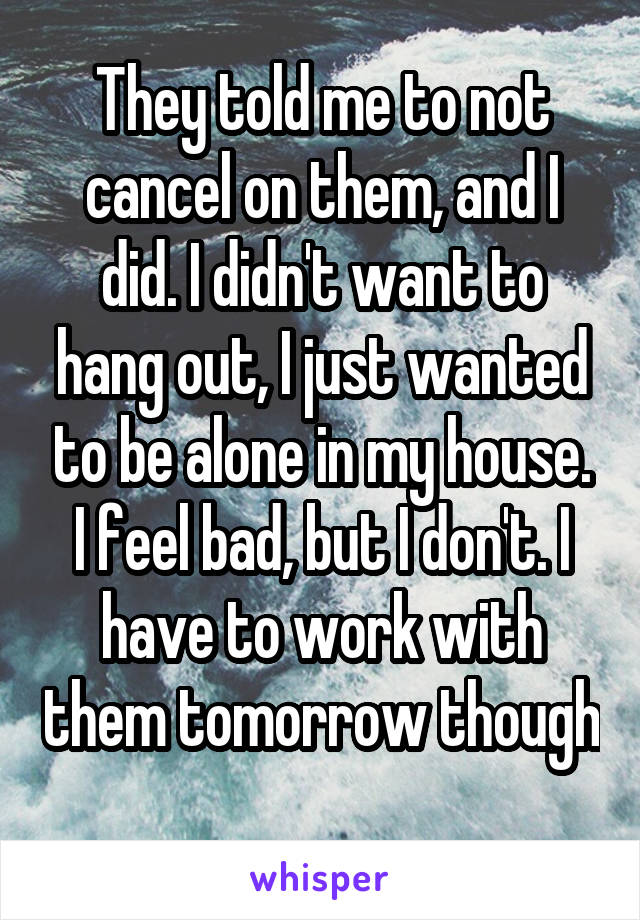 They told me to not cancel on them, and I did. I didn't want to hang out, I just wanted to be alone in my house. I feel bad, but I don't. I have to work with them tomorrow though 