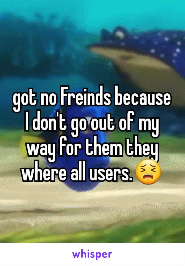 got no Freinds because I don't go out of my way for them they where all users.😣