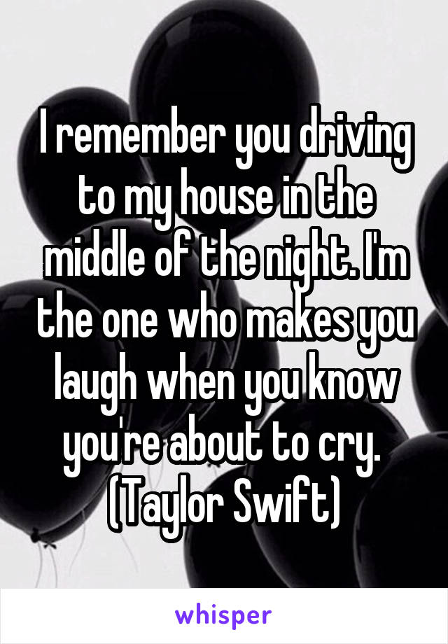 I remember you driving to my house in the middle of the night. I'm the one who makes you laugh when you know you're about to cry. 
(Taylor Swift)