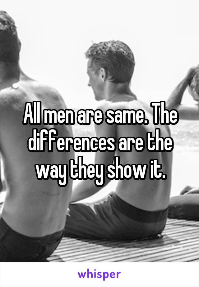 All men are same. The differences are the way they show it.