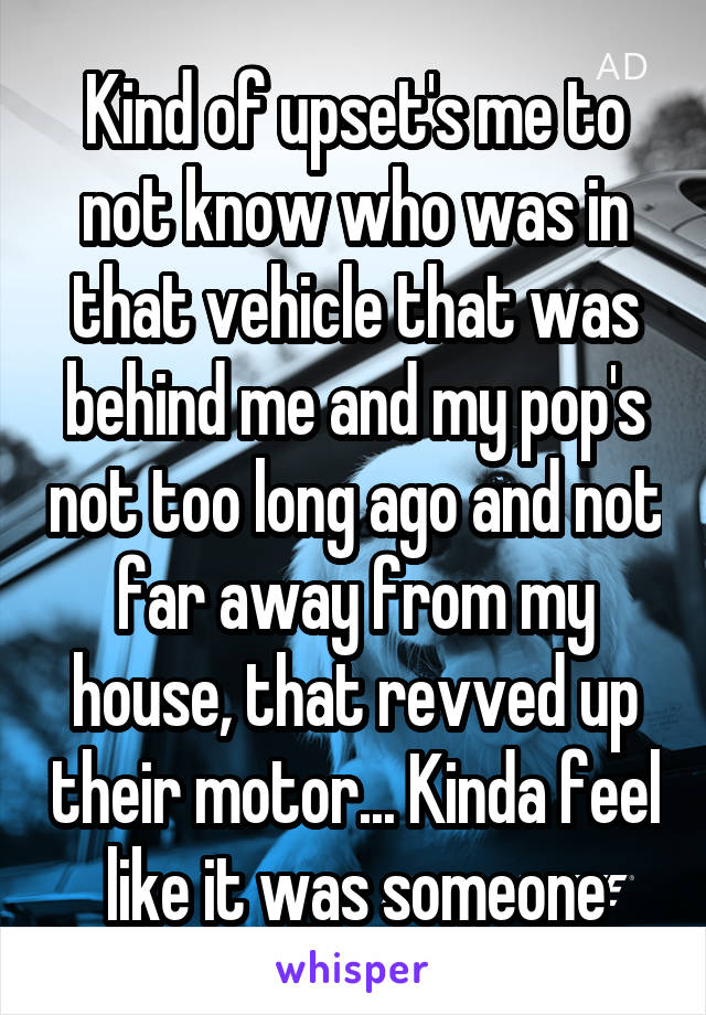 Kind of upset's me to not know who was in that vehicle that was behind me and my pop's not too long ago and not far away from my house, that revved up their motor... Kinda feel like it was someone