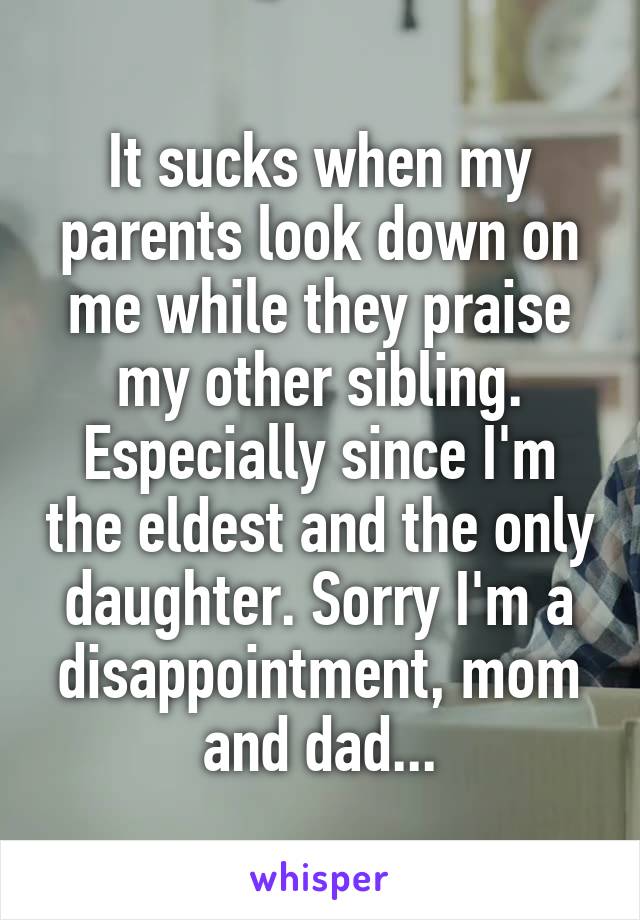 It sucks when my parents look down on me while they praise my other sibling. Especially since I'm the eldest and the only daughter. Sorry I'm a disappointment, mom and dad...