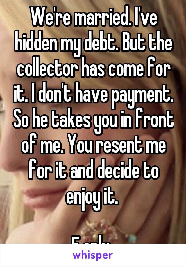 We're married. I've hidden my debt. But the collector has come for it. I don't have payment. So he takes you in front of me. You resent me for it and decide to enjoy it. 

F only. 