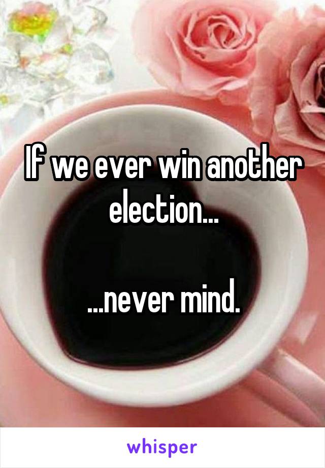If we ever win another election...

...never mind.