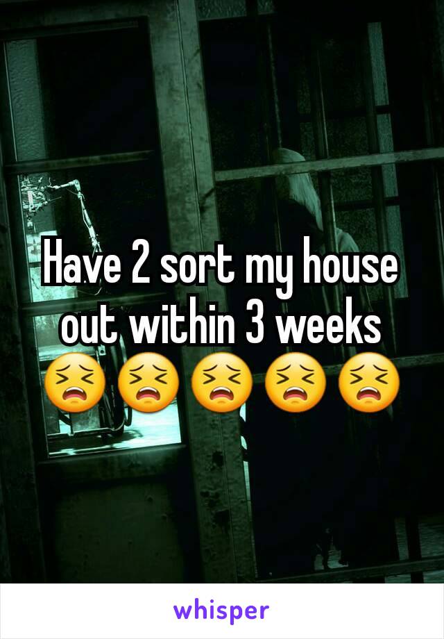 Have 2 sort my house out within 3 weeks 😣😣😣😣😣