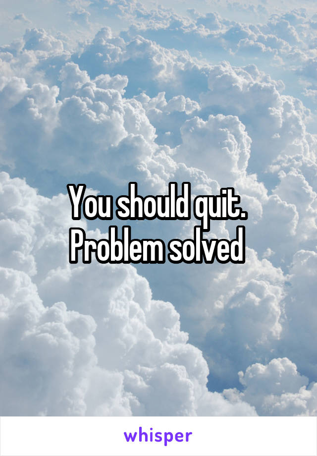 You should quit.  Problem solved 